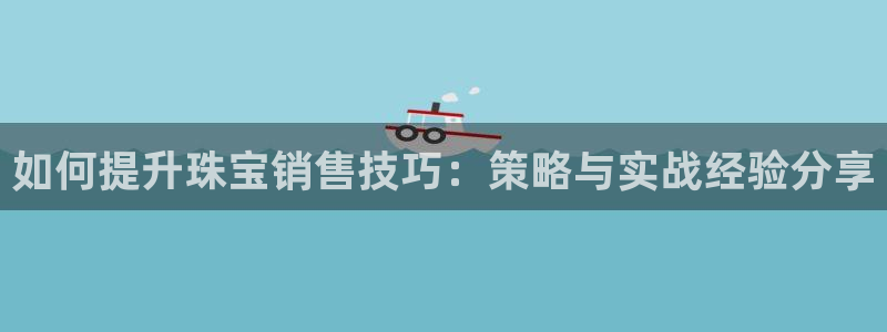 开丰娱乐万六七五一38：如何提升珠宝销售技巧：策略与实战经验分享