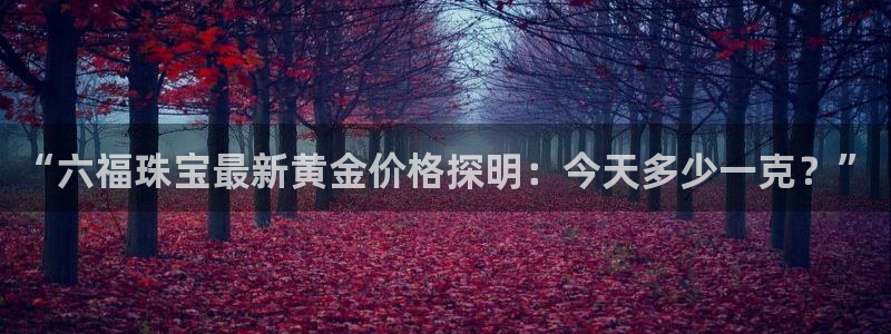 开丰娱乐平台地址电话：“六福珠宝最新黄金价格探明：今天多少一克？”