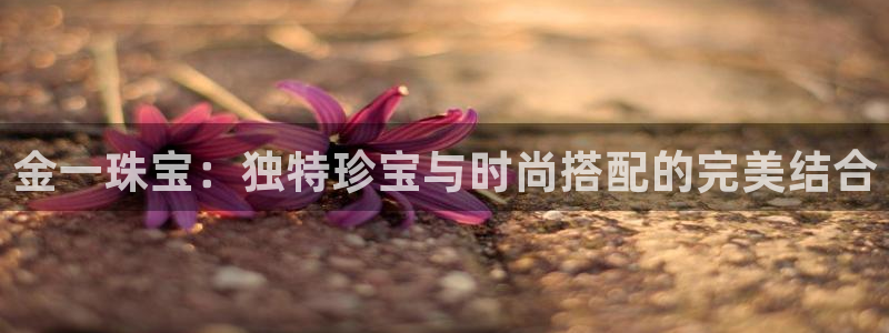 开丰娱乐官网平台登录：金一珠宝：独特珍宝与时尚搭配的完美结合