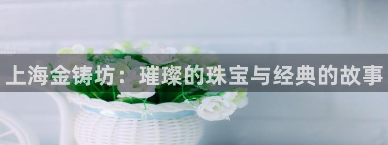 开丰娱乐平台官网登录：上海金铸坊：璀璨的珠宝与经典的故事