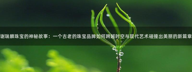 开丰娱乐平台地址：谢瑞麟珠宝的神秘故事：一个古老的珠宝品牌如何跨越时空与现代艺术