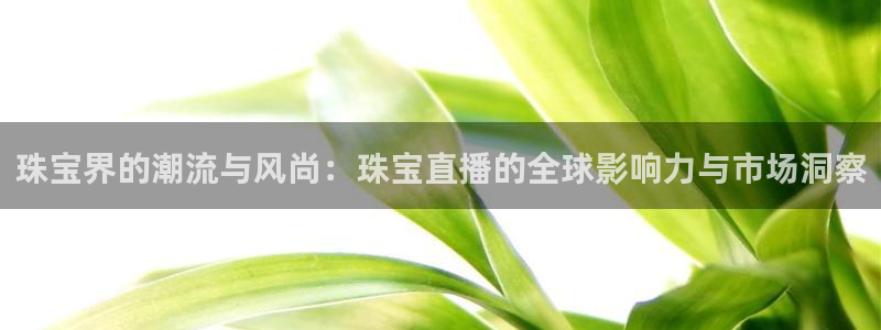开丰娱乐上7O667：珠宝界的潮流与风尚：珠宝直播的全球影响力与市场洞察