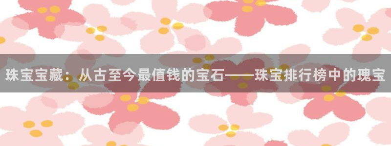 开丰娱乐科技：珠宝宝藏：从古至今最值钱的宝石——珠宝排行榜中的瑰宝