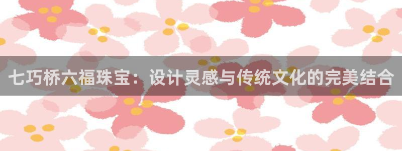 开丰娱乐后7O667：七巧桥六福珠宝：设计灵感与传统文化的完美结合