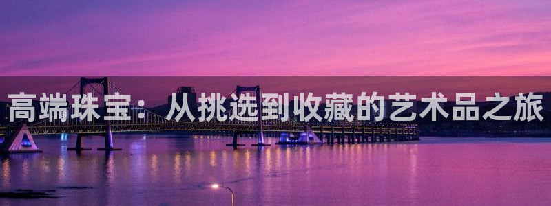 开丰娱乐官网最新消息：高端珠宝：从挑选到收藏的艺术品之旅