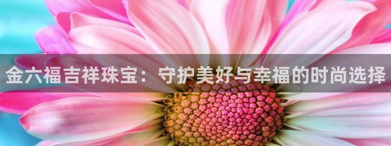开丰娱乐官网首页：金六福吉祥珠宝：守护美好与幸福的时尚选择
