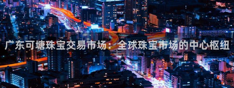 开丰娱乐天7O667：广东可塘珠宝交易市场：全球珠宝市场的中心枢纽