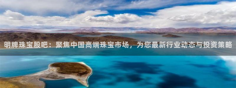 开丰娱乐平台地址电话：明牌珠宝股吧：聚焦中国高端珠宝市场，为您最新行业动态与投资