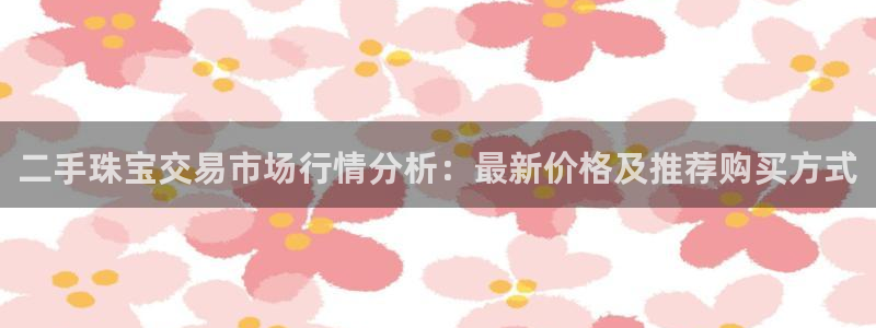 开丰娱乐于六七五一38：二手珠宝交易市场行情分析：最新价格及推荐购买方式