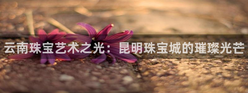 开丰娱乐上7O667：云南珠宝艺术之光：昆明珠宝城的璀璨光芒
