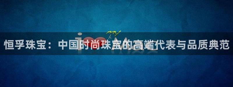 开丰娱乐官网平台下载：恒孚珠宝：中国时尚珠宝的高端代表与品质典范