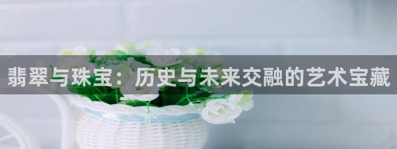 开丰娱乐平台登录：翡翠与珠宝：历史与未来交融的艺术宝藏