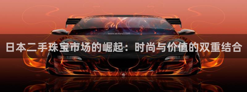开丰娱乐官方app：日本二手珠宝市场的崛起：时尚与价值的双重结合