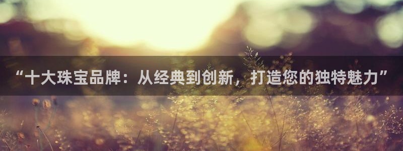 开丰娱乐天富娱乐：“十大珠宝品牌：从经典到创新，打造您的独特魅力”