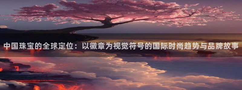开丰娱乐左：中国珠宝的全球定位：以徽章为视觉符号的国际时尚趋势与品牌故事