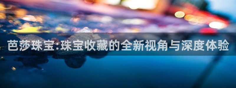 开丰娱乐新登录平台：芭莎珠宝:珠宝收藏的全新视角与深度体验
