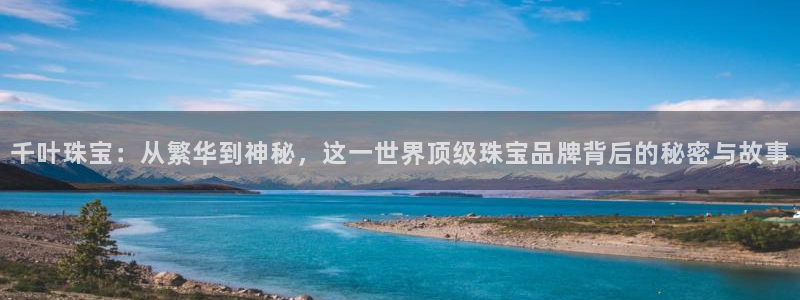 开丰娱乐登入地址在哪：千叶珠宝：从繁华到神秘，这一世界顶级珠宝品牌背后的秘密与故
