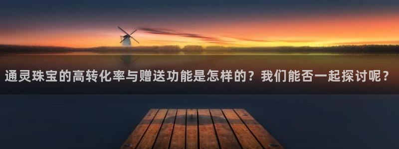 开丰娱乐登入地址在哪儿：通灵珠宝的高转化率与赠送功能是怎样的？我们能否一起探讨呢