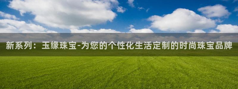 开丰娱乐注册：新系列：玉缘珠宝-为您的个性化生活定制的时尚珠宝品牌